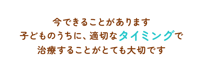 今できることがあります子どものうちに、適切なタイミングで治療することがとても大切です