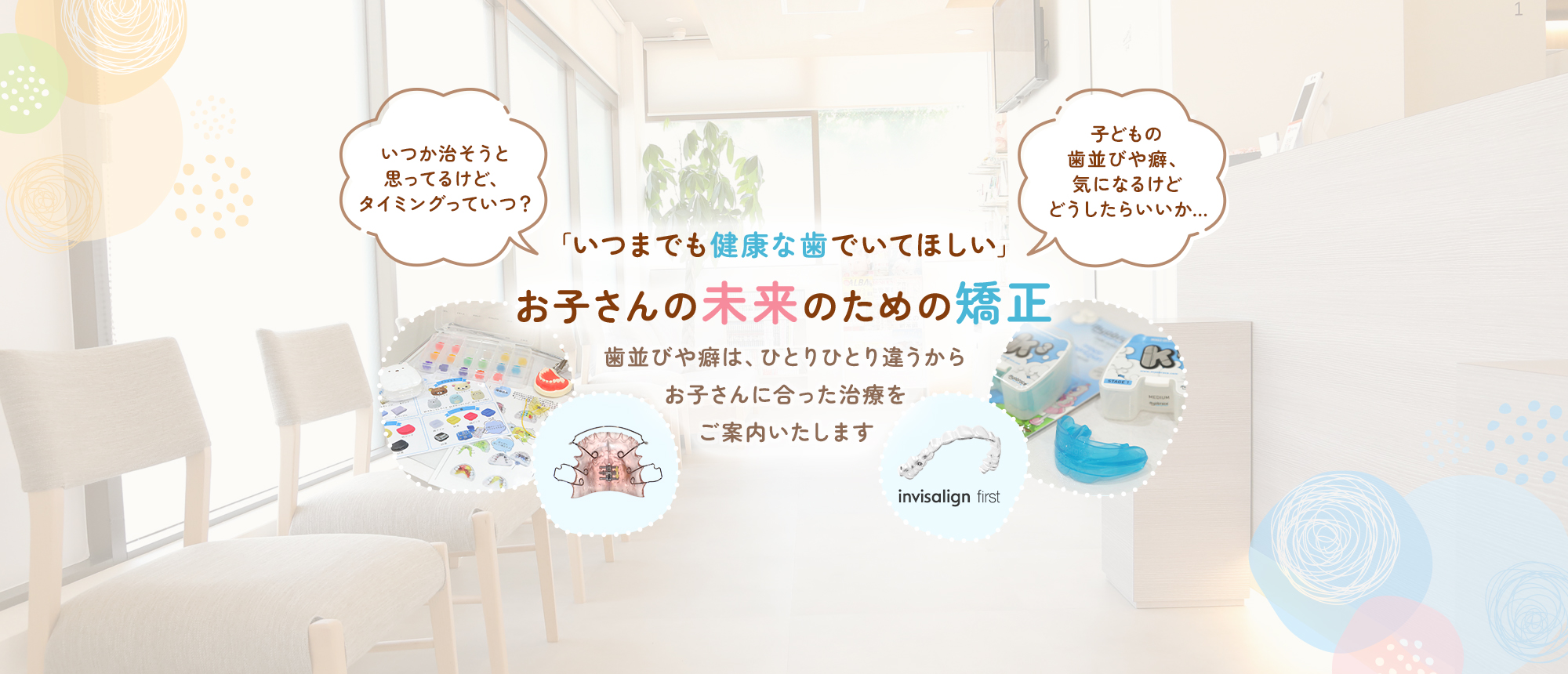 「いつまでも健康な歯でいてほしい」お子さんの未来のための矯正 歯並びや癖は、ひとりひとり違うからお子さんに合った治療をご案内いたします